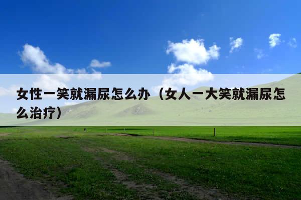 女性一笑就漏尿怎么办(女人一大笑就漏尿怎么治疗)