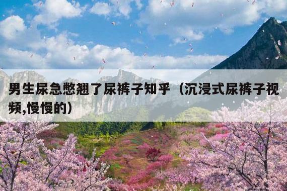 男生尿急憋翘了尿裤子知乎(沉浸式尿裤子视频,慢慢的)
