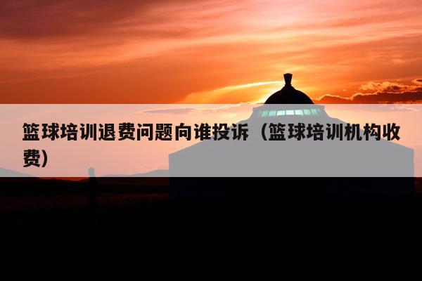 篮球培训退费问题向谁投诉(篮球培训机构收费)