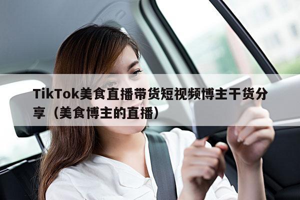 TikTok美食直播带货短视频博主干货分享(美食博主的直播)