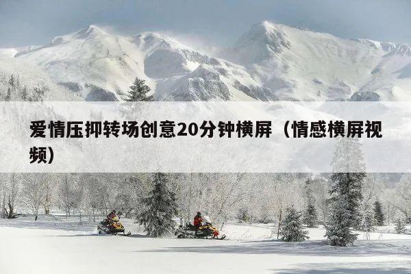 爱情压抑转场创意20分钟横屏(情感横屏视频)