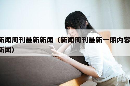 新闻周刊最新新闻(新闻周刊最新一期内容 新闻)