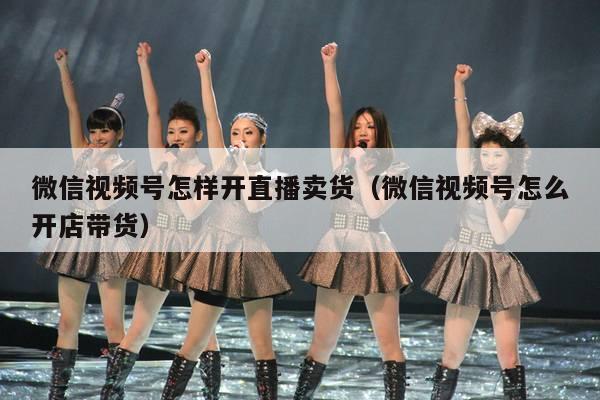 微信视频号怎样开直播卖货(微信视频号怎么开店带货)