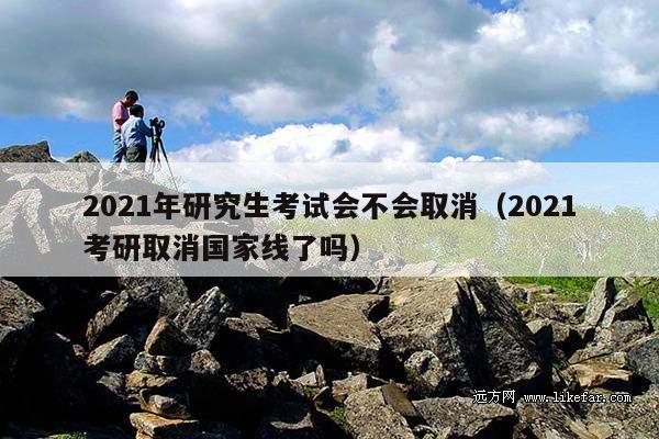 2021年研究生考试会不会取消(2021考研取消国家线了吗)