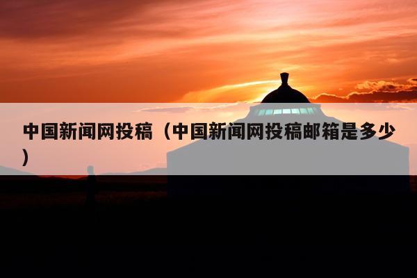 中国新闻网投稿(中国新闻网投稿邮箱是多少)
