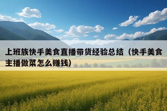 上班族快手美食直播带货经验总结(快手美食主播做菜怎么赚钱)
