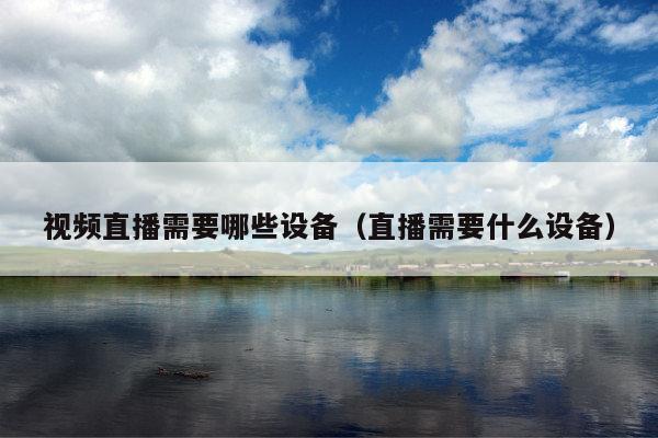 视频直播需要哪些设备(直播需要什么设备)
