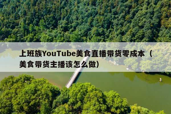 上班族YouTube美食直播带货零成本(美食带货主播该怎么做)