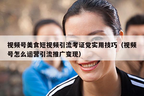 视频号美食短视频引流考证党实用技巧(视频号怎么运营引流推广变现)