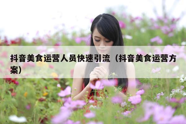 抖音美食运营人员快速引流(抖音美食运营方案)