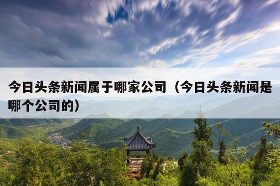 今日头条新闻属于哪家公司(今日头条新闻是哪个公司的)