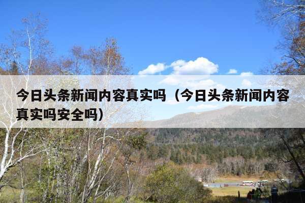 今日头条新闻内容真实吗(今日头条新闻内容真实吗安全吗)