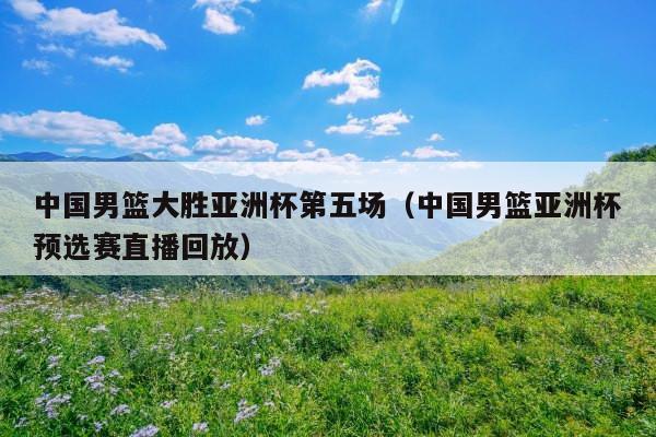 中国男篮大胜亚洲杯第五场(中国男篮亚洲杯预选赛直播回放)