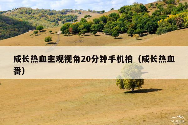 成长热血主观视角20分钟手机拍(成长热血番)