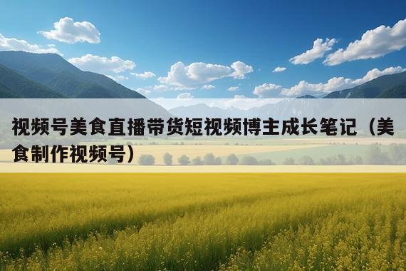 视频号美食直播带货短视频博主成长笔记(美食制作视频号)