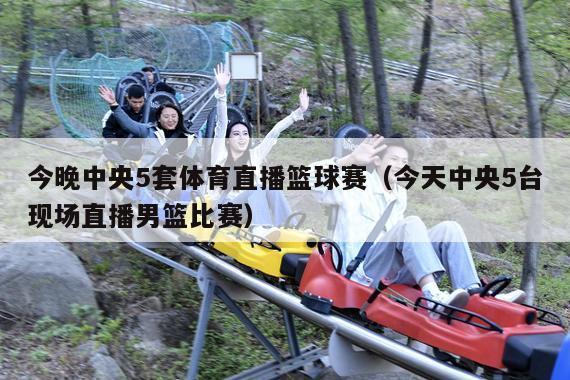 今晚中央5套体育直播篮球赛(今天中央5台现场直播男篮比赛)