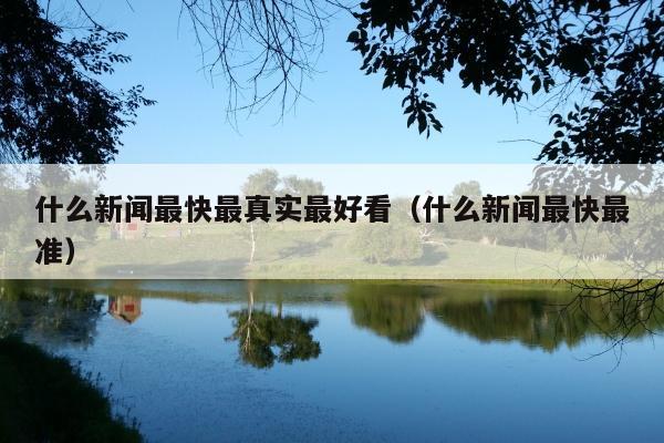 什么新闻最快最真实最好看(什么新闻最快最准)