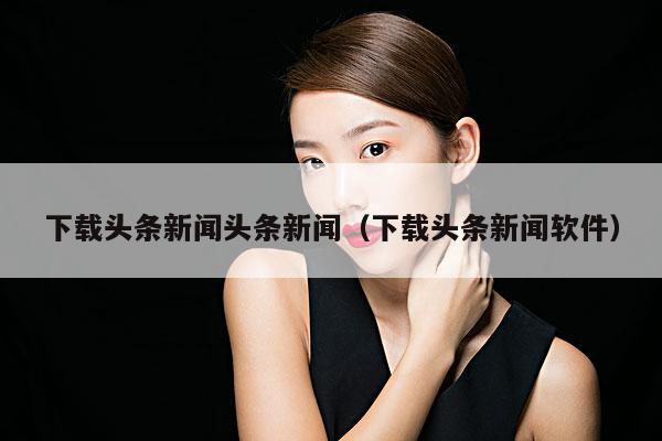 下载头条新闻头条新闻(下载头条新闻软件)