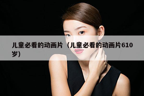 儿童必看的动画片(儿童必看的动画片610岁)