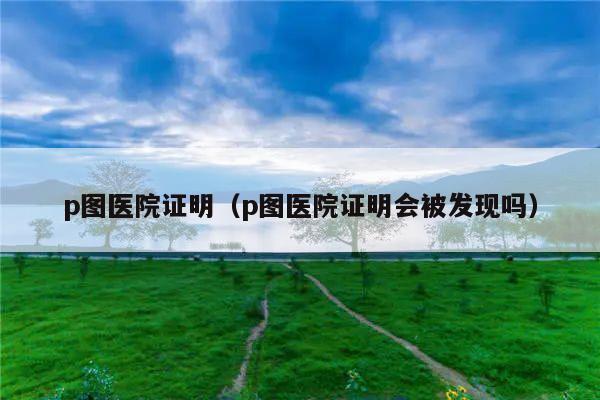 p图医院证明(p图医院证明会被发现吗)