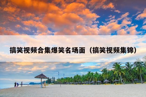 搞笑视频合集爆笑名场面(搞笑视频集锦)