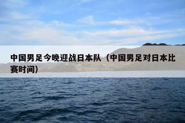 中国男足今晚迎战日本队(中国男足对日本比赛时间)
