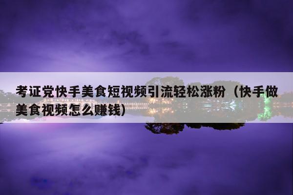 考证党快手美食短视频引流轻松涨粉（快手做美食视频怎么赚钱）