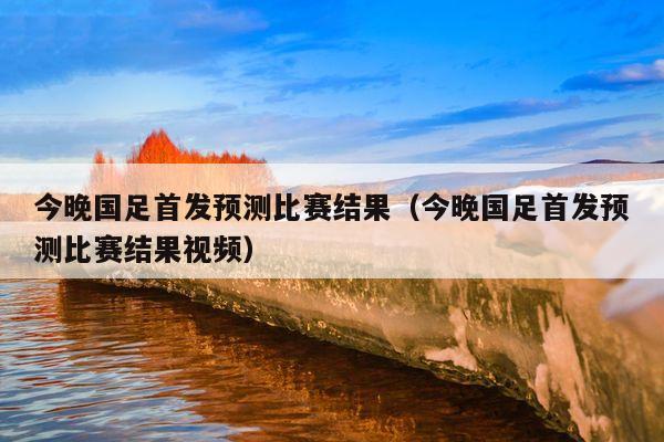 今晚国足首发预测比赛结果（今晚国足首发预测比赛结果视频）