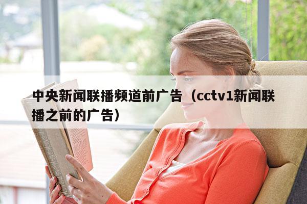 中央新闻联播频道前广告(cctv1新闻联播之前的广告)