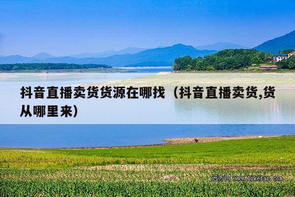 抖音直播卖货货源在哪找(抖音直播卖货,货从哪里来)