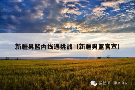 新疆男篮内线遇挑战(新疆男篮官宣)