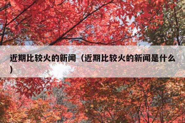 近期比较火的新闻(近期比较火的新闻是什么)