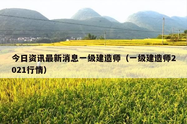 今日资讯最新消息一级建造师(一级建造师2021行情)