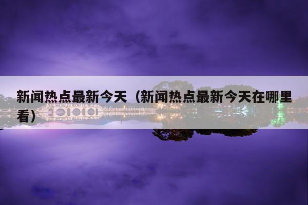 新闻热点最新今天(新闻热点最新今天在哪里看)