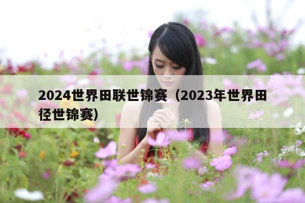 2024世界田联世锦赛(2023年世界田径世锦赛)