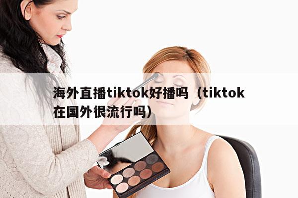 海外直播tiktok好播吗(tiktok在国外很流行吗)