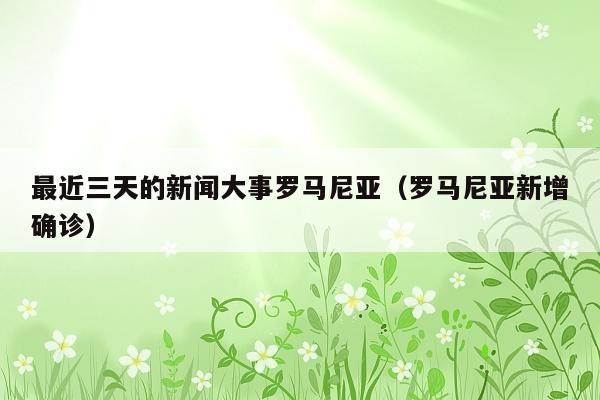 最近三天的新闻大事罗马尼亚(罗马尼亚新增确诊)