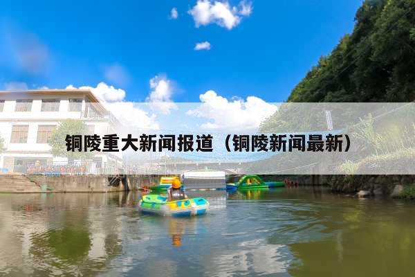 铜陵重大新闻报道(铜陵新闻最新)