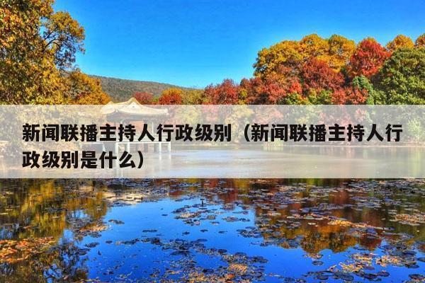 新闻联播主持人行政级别(新闻联播主持人行政级别是什么)