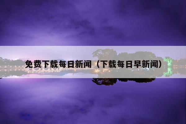 免费下载每日新闻(下载每日早新闻)