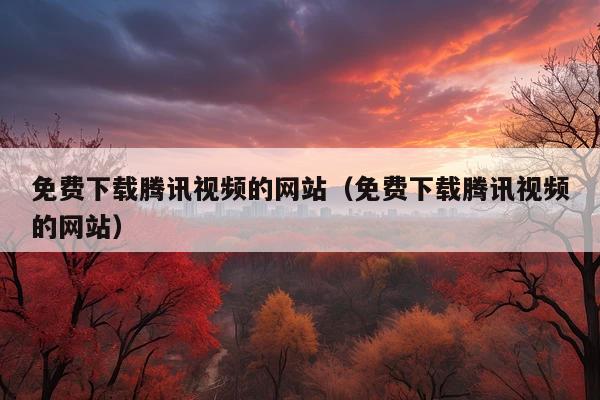 免费下载腾讯视频的网站(免费下载腾讯视频的网站)