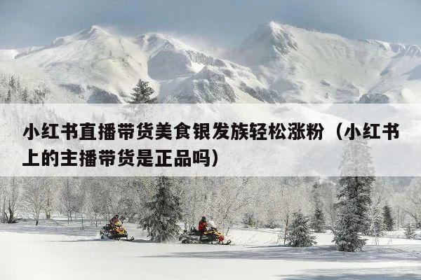 小红书直播带货美食银发族轻松涨粉(小红书上的主播带货是正品吗)