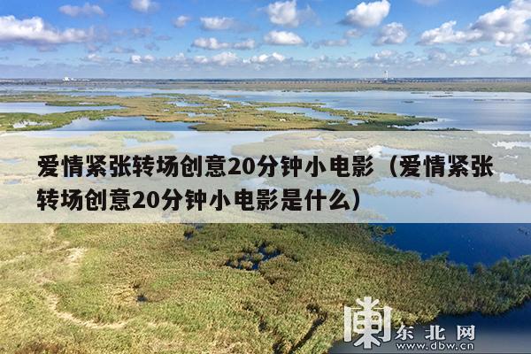 爱情紧张转场创意20分钟小电影(爱情紧张转场创意20分钟小电影是什么)