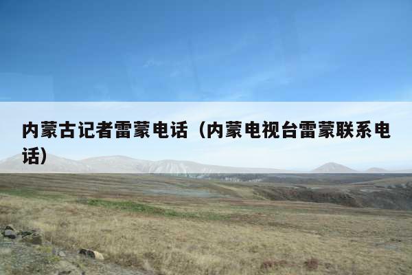 内蒙古记者雷蒙电话(内蒙电视台雷蒙联系电话)