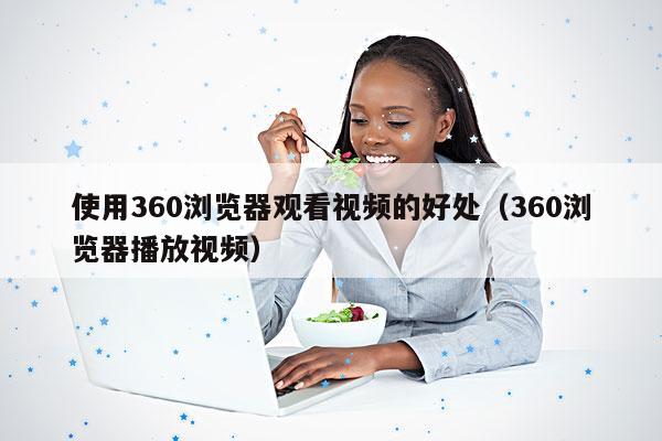 使用360浏览器观看视频的好处(360浏览器播放视频)