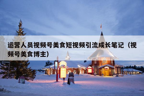 运营人员视频号美食短视频引流成长笔记(视频号美食博主)