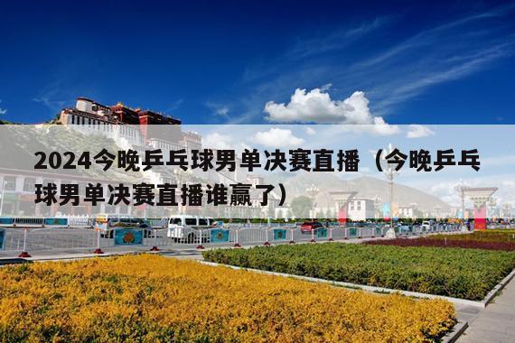 2024今晚乒乓球男单决赛直播(今晚乒乓球男单决赛直播谁赢了)