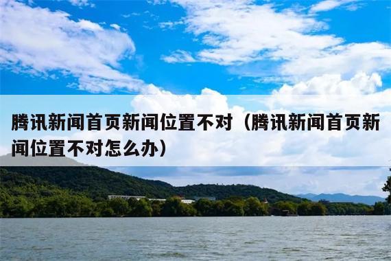 腾讯新闻首页新闻位置不对(腾讯新闻首页新闻位置不对怎么办)
