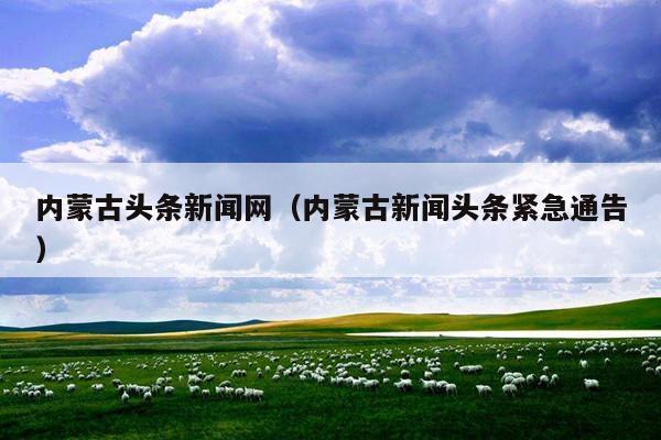 内蒙古头条新闻网(内蒙古新闻头条紧急通告)