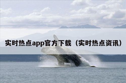 实时热点app官方下载(实时热点资讯)